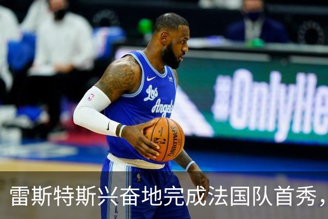雷斯特斯兴奋地完成法国队首秀，迈尼昂的建议帮助我
